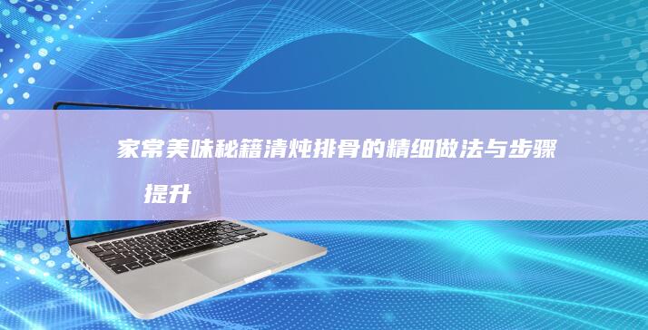 家常美味秘籍：清炖排骨的精细做法与步骤及提升窍门